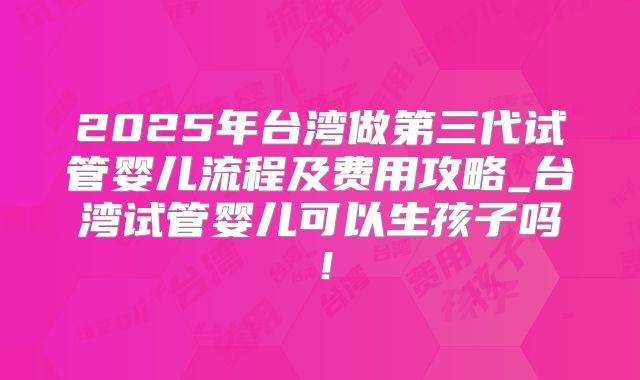 2025年台湾做第三代试管婴儿流程及费用攻略_台湾试管婴儿可以生孩子吗!