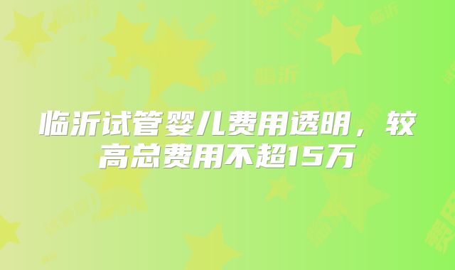 临沂试管婴儿费用透明,较高总费用不超15万