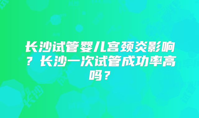 长沙试管婴儿宫颈炎影响?长沙一次试管成功率高吗?
