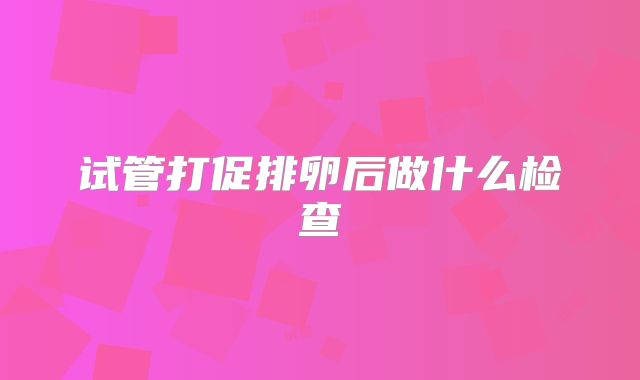 试管打促排卵后做什么检查