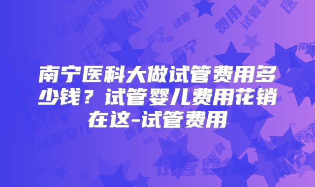 南宁医科大做试管费用多少钱?试管婴儿费用花销在这-试管费用