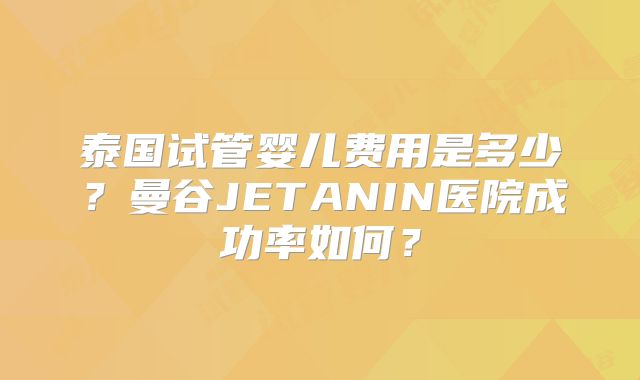 泰国试管婴儿费用是多少？曼谷JETANIN医院成功率如何？