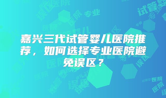 嘉兴三代试管婴儿医院推荐，如何选择专业医院避免误区？
