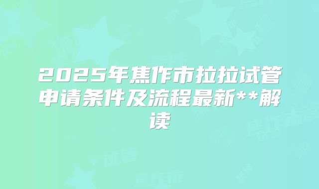 2025年焦作市拉拉试管申请条件及流程最新**解读