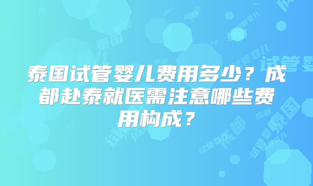 泰国试管婴儿费用多少?成都赴泰就医需注意哪些费用构成?