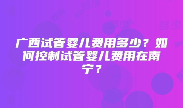 广西试管婴儿费用多少?如何控制试管婴儿费用在南宁?