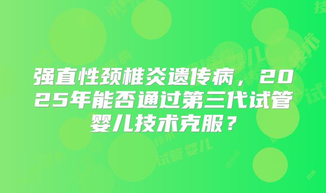强直性颈椎炎遗传病,2025年能否通过第三代试管婴儿技术克服?