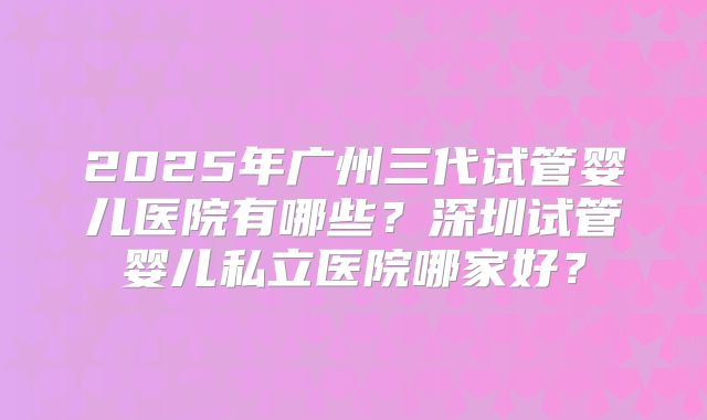 2025年广州三代试管婴儿医院有哪些?深圳试管婴儿私立医院哪家好?