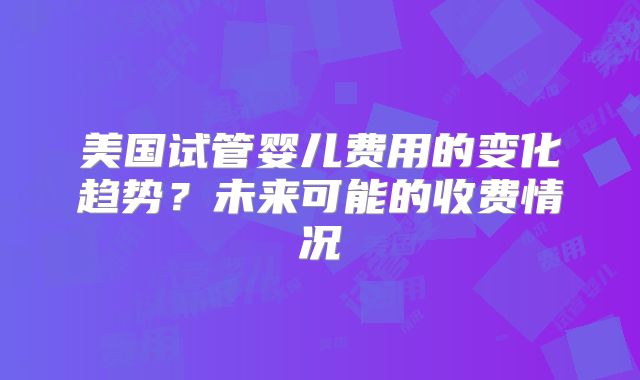 美国试管婴儿费用的变化趋势？未来可能的收费情况