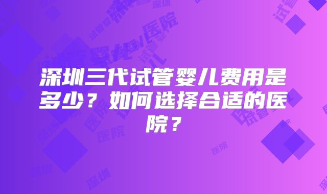 深圳三代试管婴儿费用是多少？如何选择合适的医院？