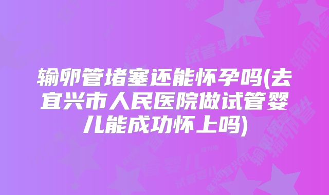 输卵管堵塞还能怀孕吗(去宜兴市人民医院做试管婴儿能成功怀上吗)