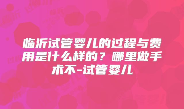 临沂试管婴儿的过程与费用是什么样的?哪里做手术不-试管婴儿