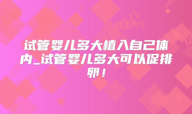 试管婴儿多大植入自己体内_试管婴儿多大可以促排卵!