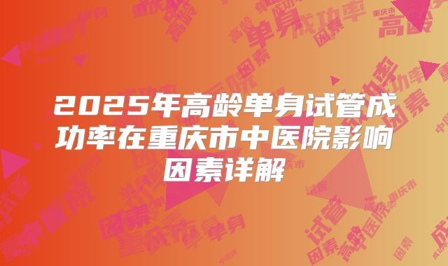 2025年高龄单身试管成功率在重庆市中医院影响因素详解