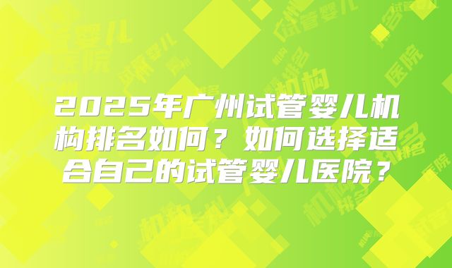 2025年广州试管婴儿机构排名如何?如何选择适合自己的试管婴儿医院?