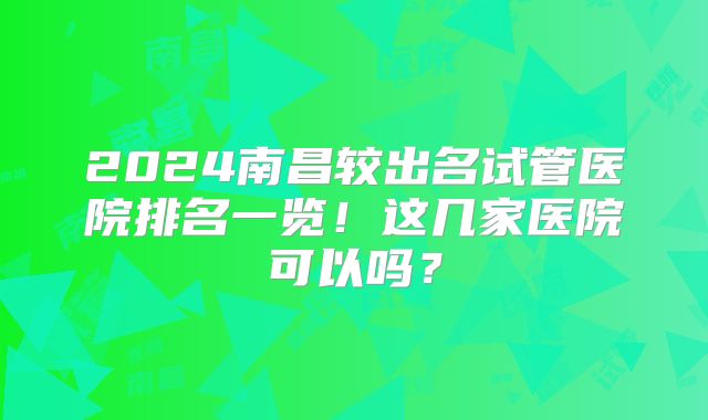 2024南昌较出名试管医院排名一览!这几家医院可以吗?