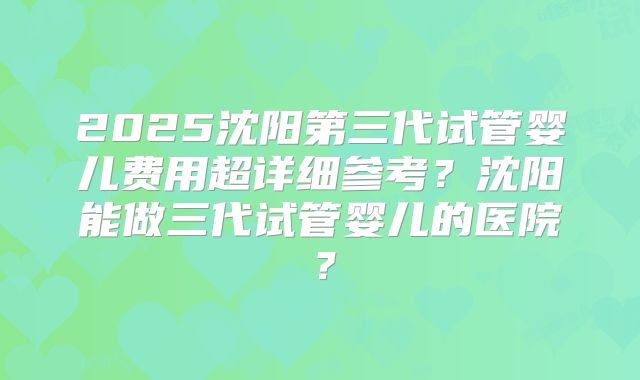 2025沈阳第三代试管婴儿费用超详细参考?沈阳能做三代试管婴儿的医院?