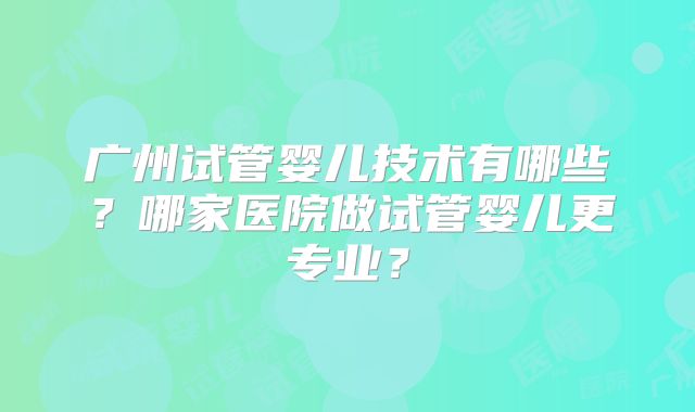 广州试管婴儿技术有哪些？哪家医院做试管婴儿更专业？