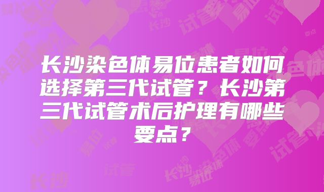 长沙染色体易位患者如何选择第三代试管？长沙第三代试管术后护理有哪些要点？