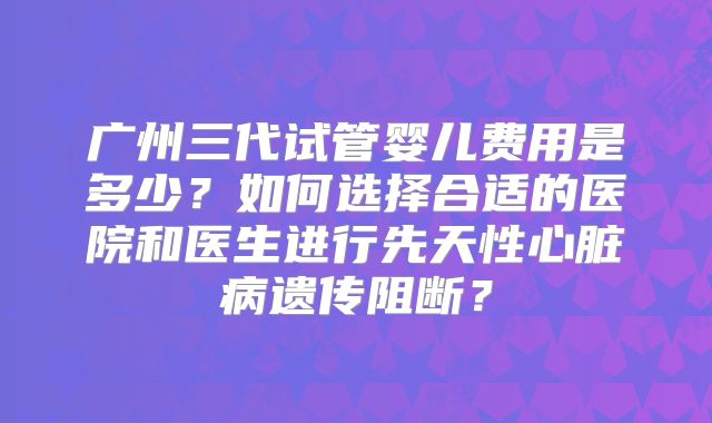 广州三代试管婴儿费用是多少？如何选择合适的医院和医生进行先天性心脏病遗传阻断？