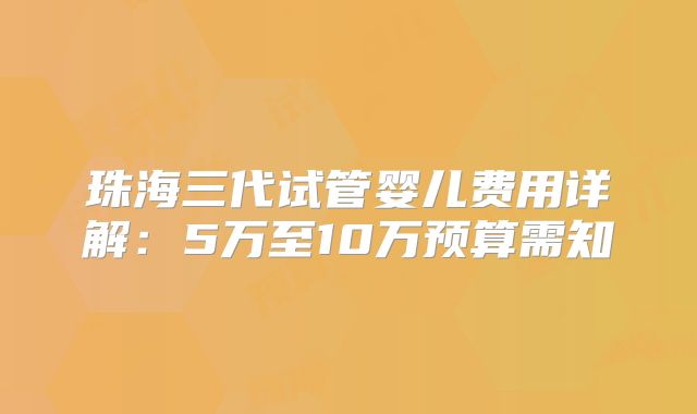 珠海三代试管婴儿费用详解:5万至10万预算需知