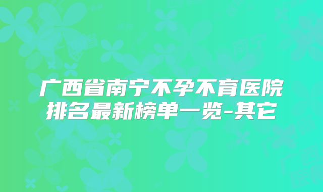 广西省南宁不孕不育医院排名最新榜单一览-其它