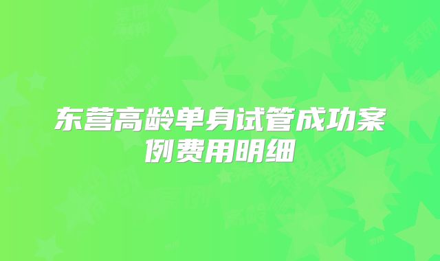 东营高龄单身试管成功案例费用明细