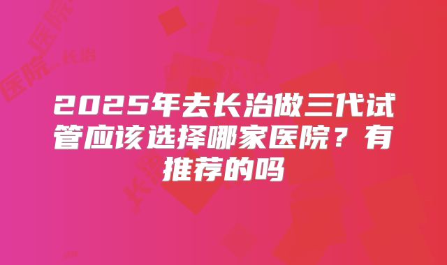 2025年去长治做三代试管应该选择哪家医院?有推荐的吗