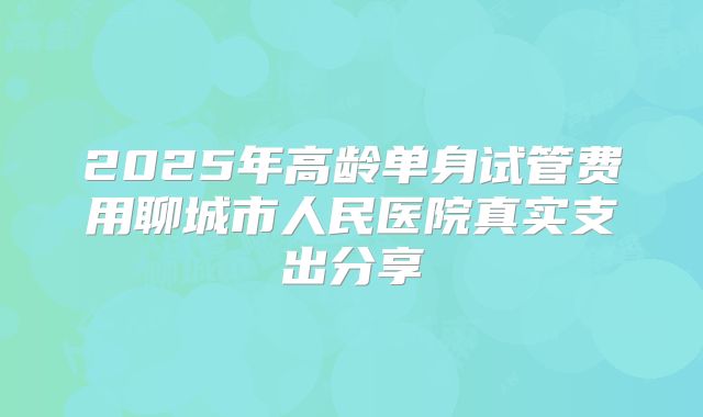 2025年高龄单身试管费用聊城市人民医院真实支出分享