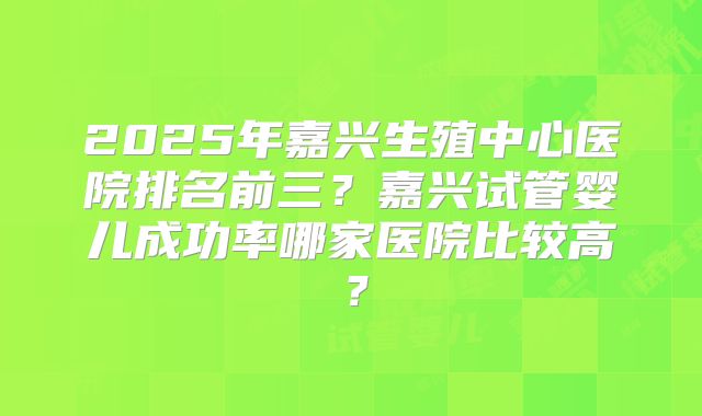 2025年嘉兴生殖中心医院排名前三?嘉兴试管婴儿成功率哪家医院比较高?