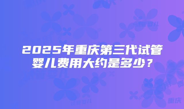 2025年重庆第三代试管婴儿费用大约是多少?