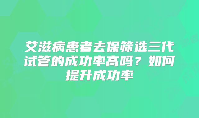 艾滋病患者去保筛选三代试管的成功率高吗?如何提升成功率