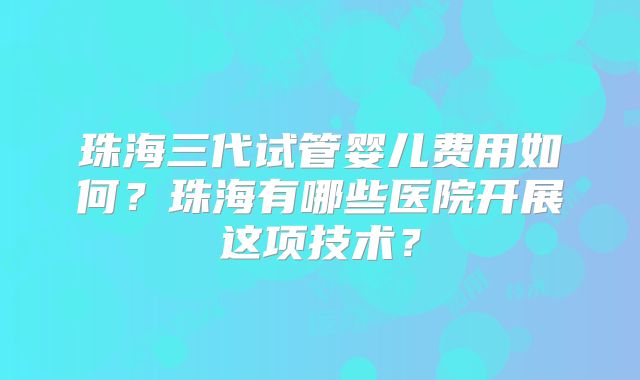 珠海三代试管婴儿费用如何?珠海有哪些医院开展这项技术?