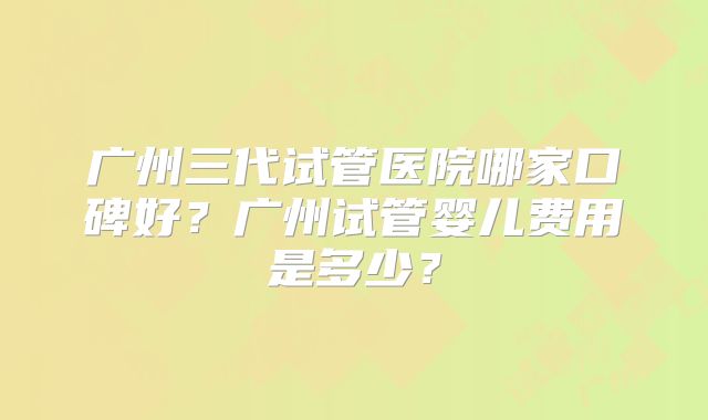 广州三代试管医院哪家口碑好?广州试管婴儿费用是多少?