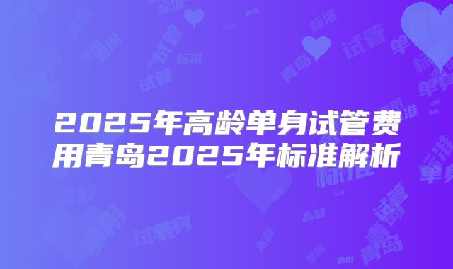 2025年高龄单身试管费用青岛2025年标准解析