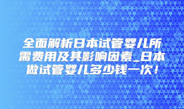 全面解析日本试管婴儿所需费用及其影响因素_日本做试管婴儿多少钱一次！