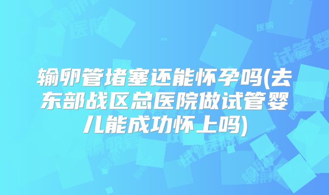 输卵管堵塞还能怀孕吗(去东部战区总医院做试管婴儿能成功怀上吗)