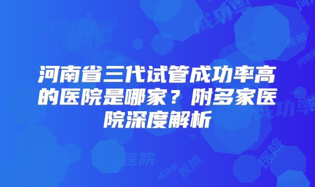 河南省三代试管成功率高的医院是哪家?附多家医院深度解析