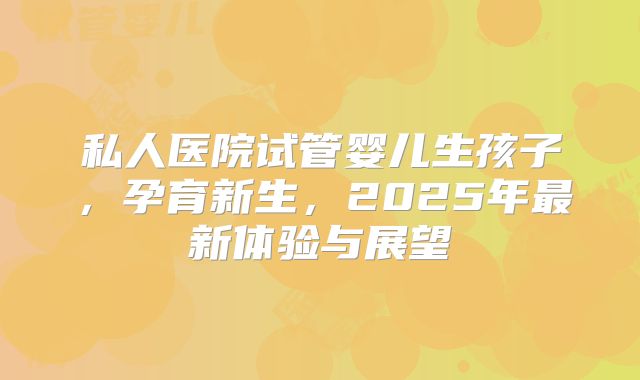 私人医院试管婴儿生孩子，孕育新生，2025年最新体验与展望