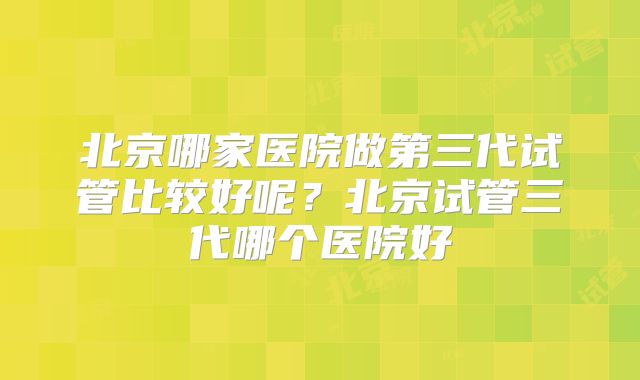 北京哪家医院做第三代试管比较好呢？北京试管三代哪个医院好