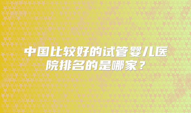中国比较好的试管婴儿医院排名的是哪家？