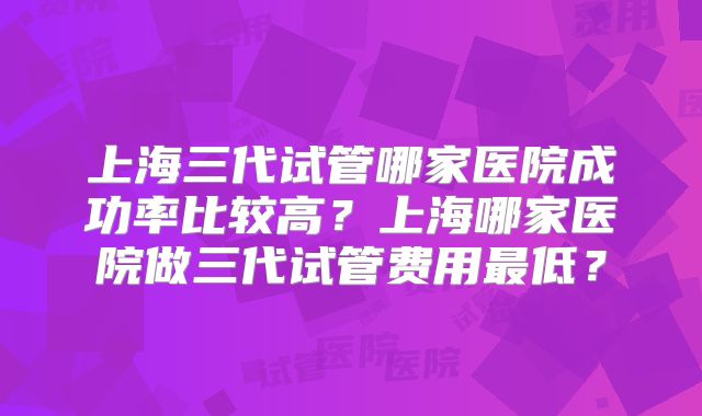 上海三代试管哪家医院成功率比较高?上海哪家医院做三代试管费用最低?