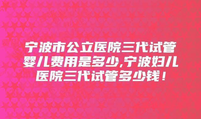 宁波市公立医院三代试管婴儿费用是多少,宁波妇儿医院三代试管多少钱!