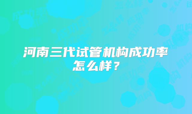 河南三代试管机构成功率怎么样?