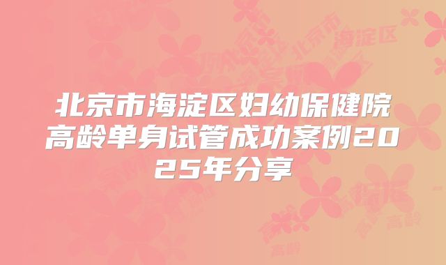 北京市海淀区妇幼保健院高龄单身试管成功案例2025年分享