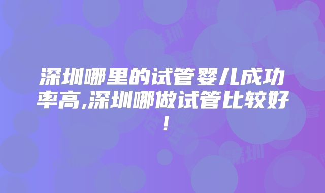 深圳哪里的试管婴儿成功率高,深圳哪做试管比较好!