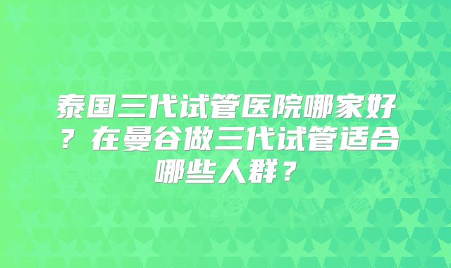 泰国三代试管医院哪家好?在曼谷做三代试管适合哪些人群?