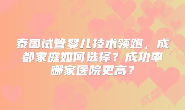泰国试管婴儿技术领跑,成都家庭如何选择?成功率哪家医院更高?