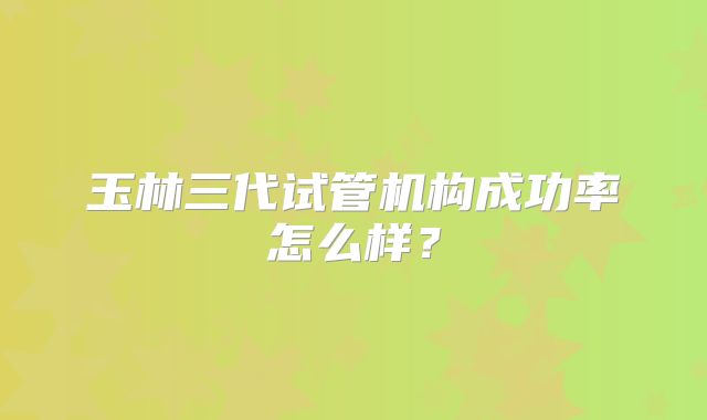 玉林三代试管机构成功率怎么样?