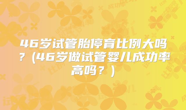46岁试管胎停育比例大吗？(46岁做试管婴儿成功率高吗？)